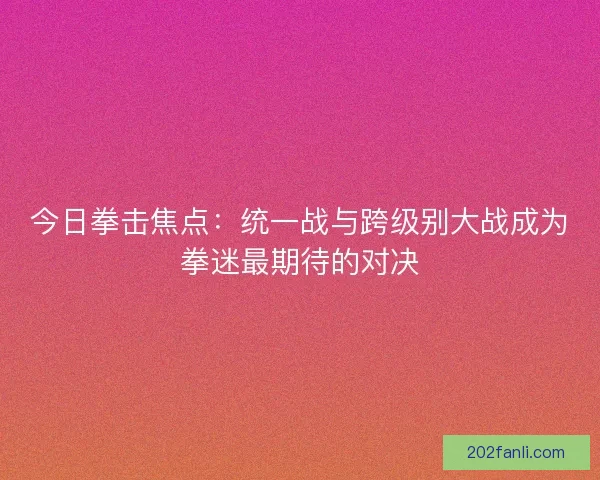 今日拳击焦点：统一战与跨级别大战成为拳迷最期待的对决