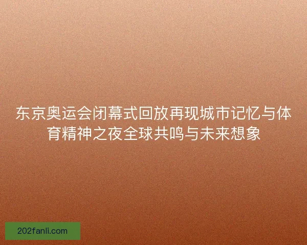 东京奥运会闭幕式回放再现城市记忆与体育精神之夜全球共鸣与未来想象