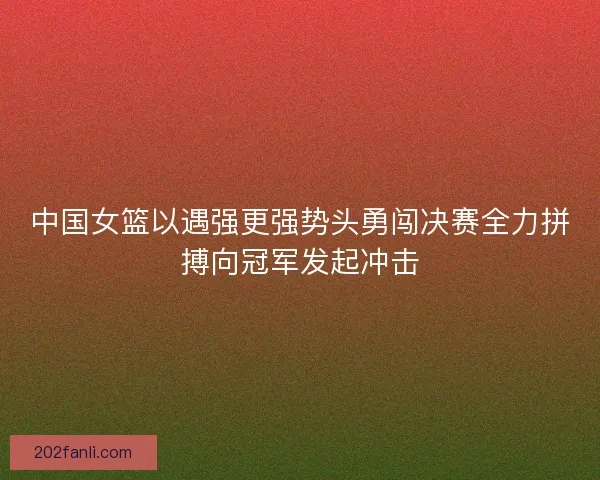 中国女篮以遇强更强势头勇闯决赛全力拼搏向冠军发起冲击