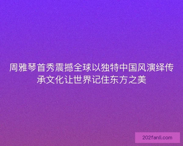 周雅琴首秀震撼全球以独特中国风演绎传承文化让世界记住东方之美