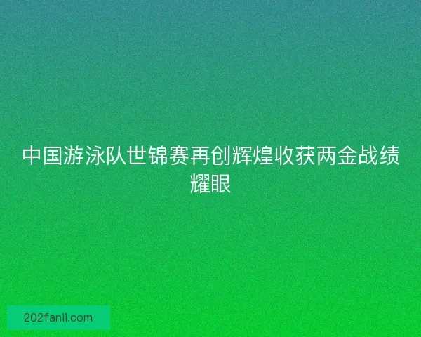中国游泳队世锦赛再创辉煌收获两金战绩耀眼