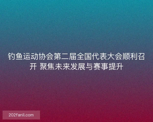 钓鱼运动协会第二届全国代表大会顺利召开 聚焦未来发展与赛事提升