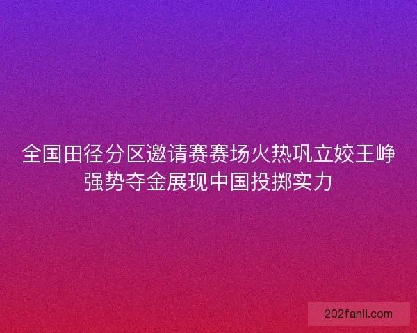 全国田径分区邀请赛赛场火热巩立姣王峥强势夺金展现中国投掷实力