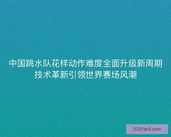 中国跳水队花样动作难度全面升级新周期技术革新引领世界赛场风潮