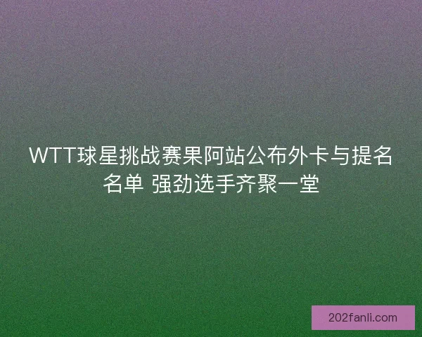 WTT球星挑战赛果阿站公布外卡与提名名单 强劲选手齐聚一堂