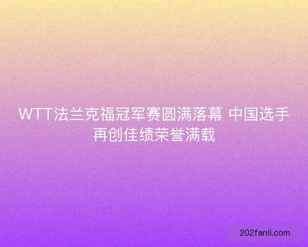 WTT法兰克福冠军赛圆满落幕 中国选手再创佳绩荣誉满载