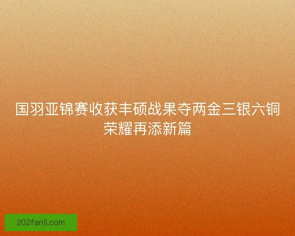国羽亚锦赛收获丰硕战果夺两金三银六铜荣耀再添新篇